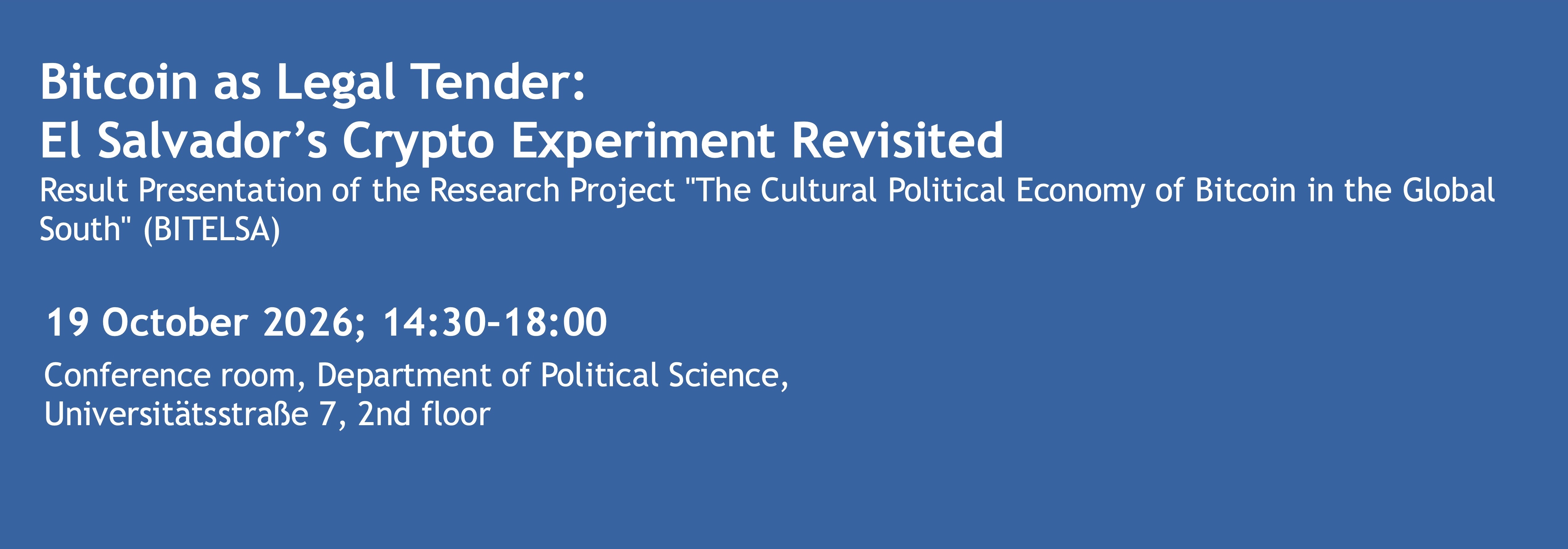 Bitcoin as Legal Tender: El Salvador's Crypto Experiment Revisited
Result Presentation of the Research Project "The Cultural Political Economy of Bitcoin in the Global South" (BITELSA)
19 October 2026; 14:30–18:00
Conference room, Department of Political Science, Universitätsstraße 7, 2nd floor
